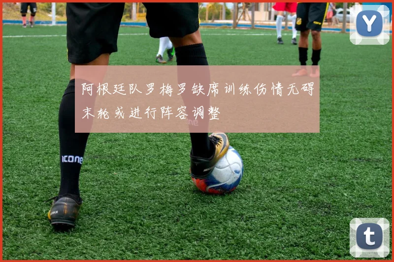 阿根廷队罗梅罗缺席训练伤情无碍末轮或进行阵容调整