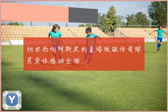 切尔西向阿斯皮利奎塔致敬传奇球员荣休感动全场