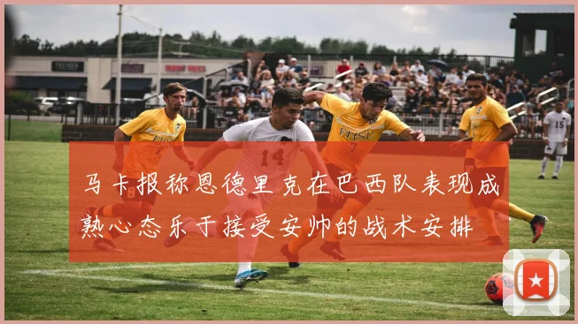 马卡报称恩德里克在巴西队表现成熟心态乐于接受安帅的战术安排