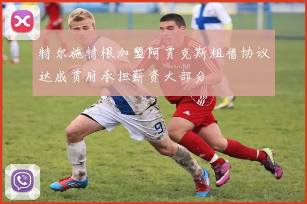 特尔施特根加盟阿贾克斯租借协议达成贾府承担薪资大部分