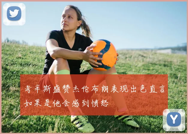 考辛斯盛赞杰伦布朗表现出色直言如果是他会感到愤怒