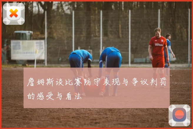 詹姆斯谈比赛防守表现与争议判罚的感受与看法
