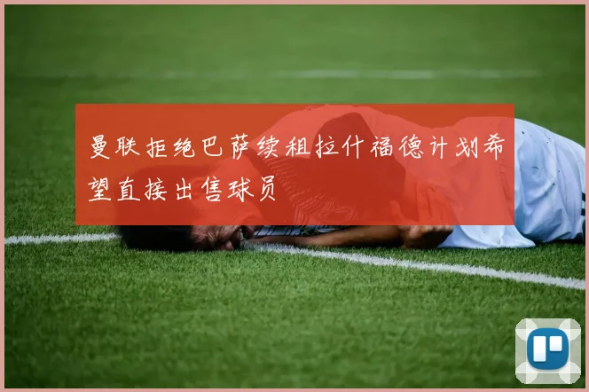 曼联拒绝巴萨续租拉什福德计划希望直接出售球员