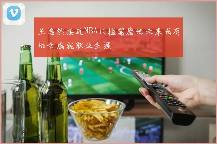 王浩然接近NBA门槛需磨练未来或有机会成就职业生涯