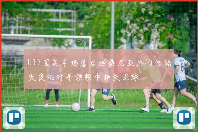U17国足半场落后坦桑尼亚帅惟浩错失良机对手频频中框失点球