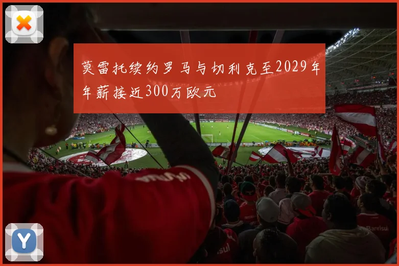 莫雷托续约罗马与切利克至2029年年薪接近300万欧元