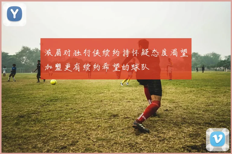 浓眉对独行侠续约持怀疑态度渴望加盟更有续约希望的球队