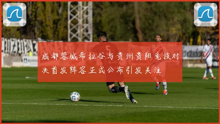 成都蓉城希拉谷与贵州贵阳竞技对决首发阵容正式公布引发关注