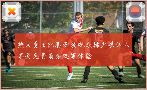 热火勇士比赛现场观众稀少媒体人享受免费前排观赛体验