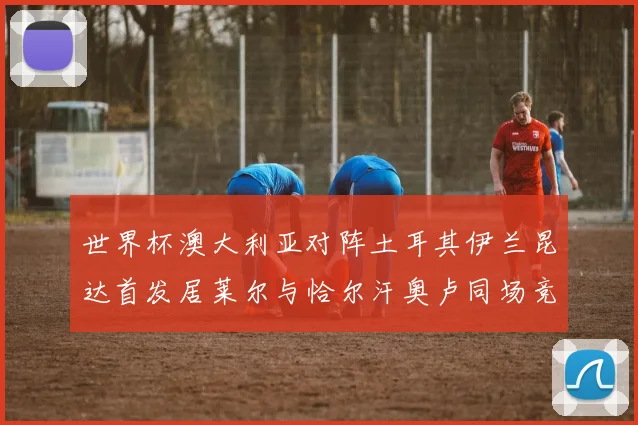 世界杯澳大利亚对阵土耳其伊兰昆达首发居莱尔与恰尔汗奥卢同场竞技