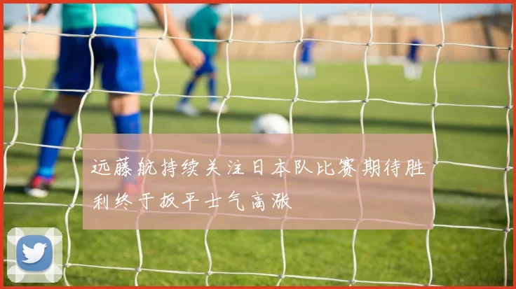 远藤航持续关注日本队比赛期待胜利终于扳平士气高涨