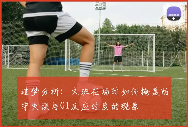 追梦分析：文班在场时如何掩盖防守失误与G1反应过度的现象