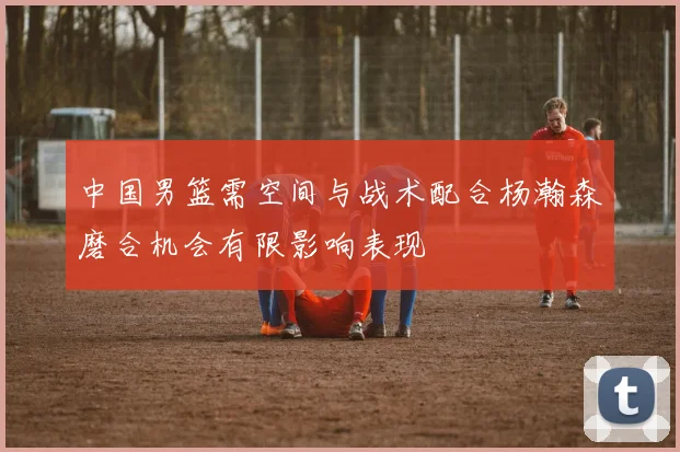 中国男篮需空间与战术配合杨瀚森磨合机会有限影响表现