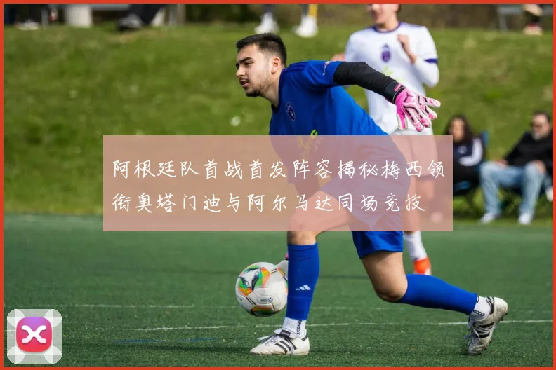 阿根廷队首战首发阵容揭秘梅西领衔奥塔门迪与阿尔马达同场竞技