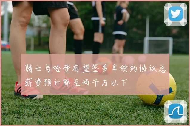 骑士与哈登有望签多年续约协议总薪资预计降至两千万以下
