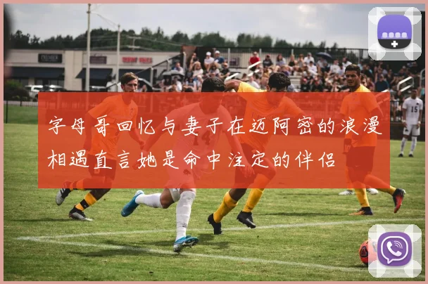 字母哥回忆与妻子在迈阿密的浪漫相遇直言她是命中注定的伴侣