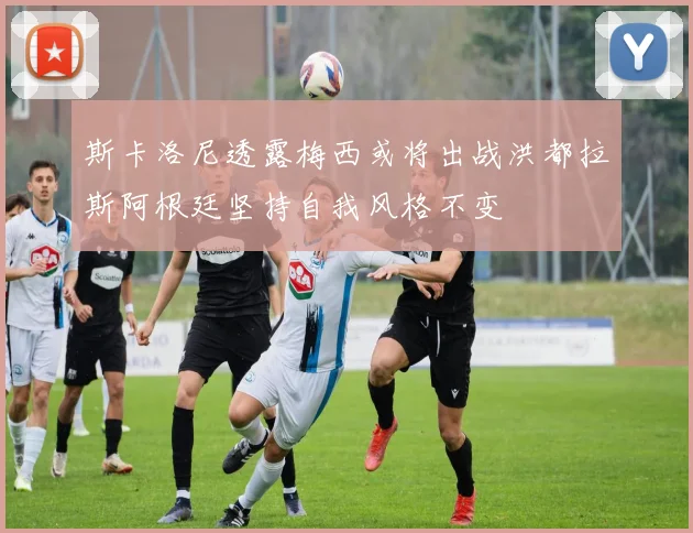 斯卡洛尼透露梅西或将出战洪都拉斯阿根廷坚持自我风格不变