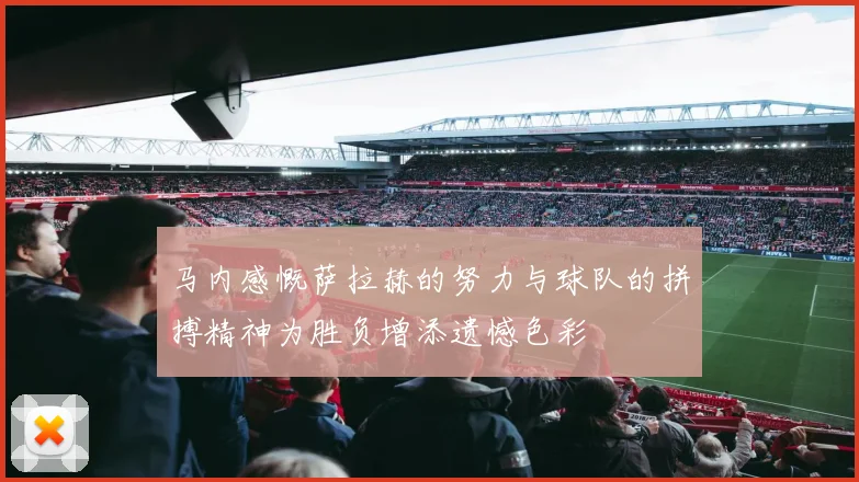 马内感慨萨拉赫的努力与球队的拼搏精神为胜负增添遗憾色彩