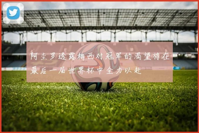 阿圭罗透露梅西对冠军的渴望将在最后一届世界杯中全力以赴