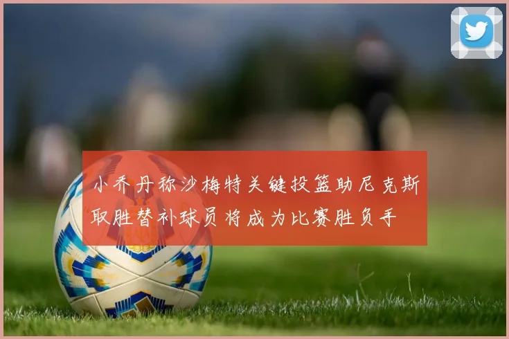 小乔丹称沙梅特关键投篮助尼克斯取胜替补球员将成为比赛胜负手