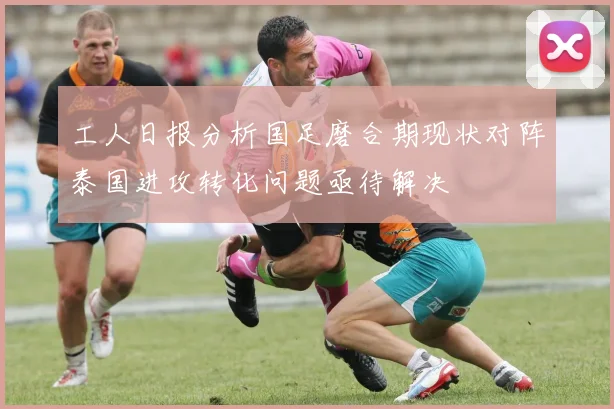工人日报分析国足磨合期现状对阵泰国进攻转化问题亟待解决
